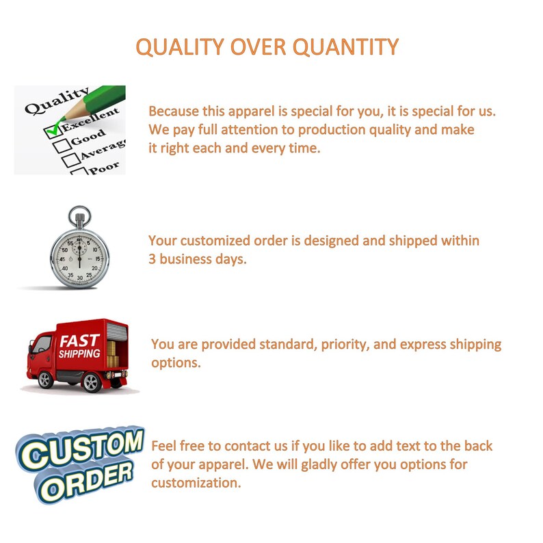May include: Illustration of a checklist with a checkmark next to "Excellent" and a stopwatch. Text reads "Quality over Quantity" and "Because this apparel is special for you, it is special for us. We pay full attention to production quality and make it right each and every time."  "Your customized order is designed and shipped within 3 business days."  "You are provided standard, priority, and express shipping options."  "Feel free to contact us if you like to add text to the back of your apparel. We will gladly offer you options for customization."