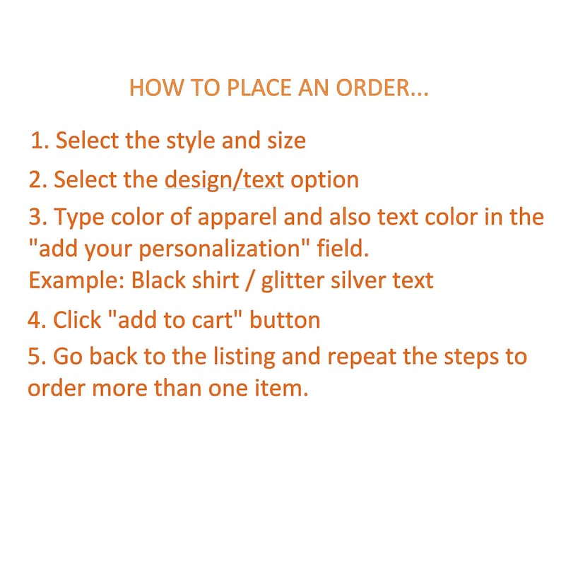May include: Instructions on how to place an order for a personalized item. The steps include selecting the style and size, choosing a design or text option, typing the apparel and text color in the "add your personalization" field, clicking the "add to cart" button, and repeating the steps to order more than one item.