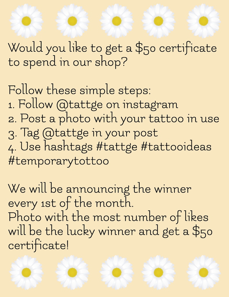 May include: A graphic with a light peach background and white daisies. The text reads: "Would you like to get a $50 certificate to spend in our shop? Follow these simple steps: 1. Follow @tattge on instagram 2. Post a photo with your tattoo in use 3. Tag @tattge in your post 4. Use hashtags #tattge #tattooideas #temporarytottoo We will be announcing the winner every 1st of the month. Photo with the most number of likes will be the lucky winner and get a $50 certificate!"