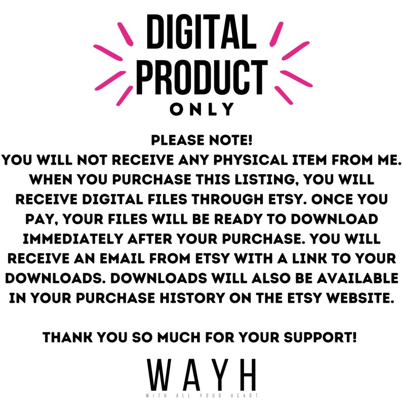 May include: Pink text on a white background reads "DIGITAL PRODUCT ONLY".  Below the text is a message explaining that this is a digital product and that the buyer will receive a download link after purchase. The text also states that the download will be available in the purchase history on the Etsy website. The text ends with "THANK YOU SO MUCH FOR YOUR SUPPORT! WAYH WITH ALL YOUR HEART".