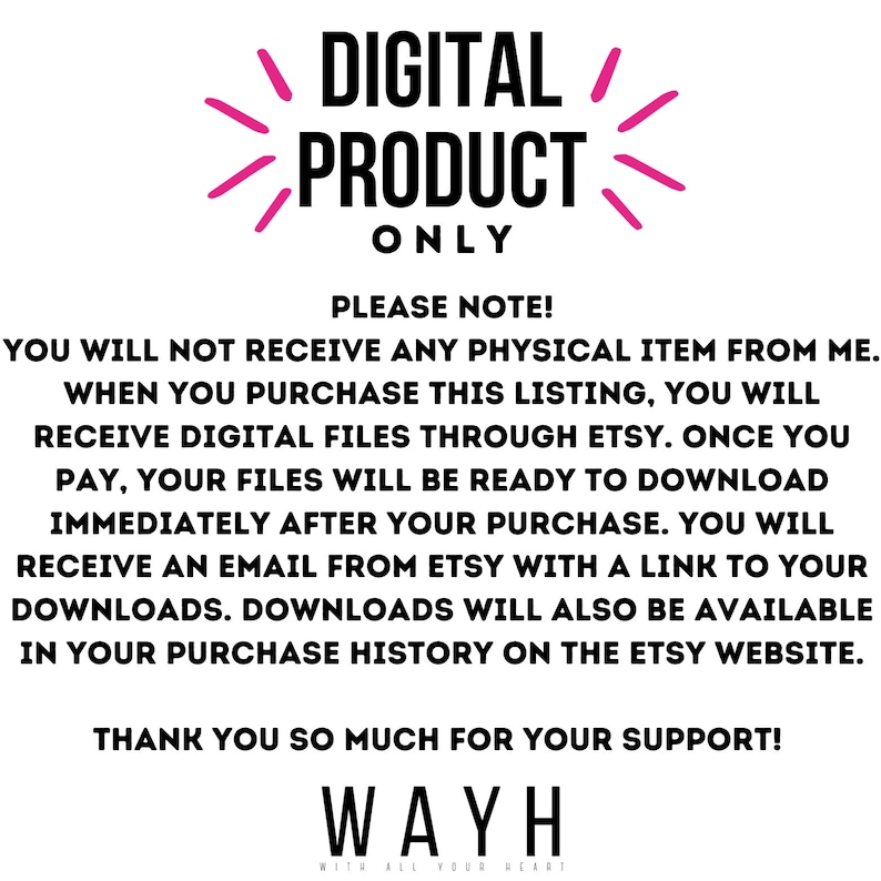 May include: Pink text on a white background reads "DIGITAL PRODUCT ONLY".  Below the text is a note explaining that this is a digital product and that the buyer will receive a download link after purchase. The text also states that the download will be available in the purchase history on the Etsy website. The text ends with "THANK YOU SO MUCH FOR YOUR SUPPORT! WAYH WITH ALL YOUR HEART".