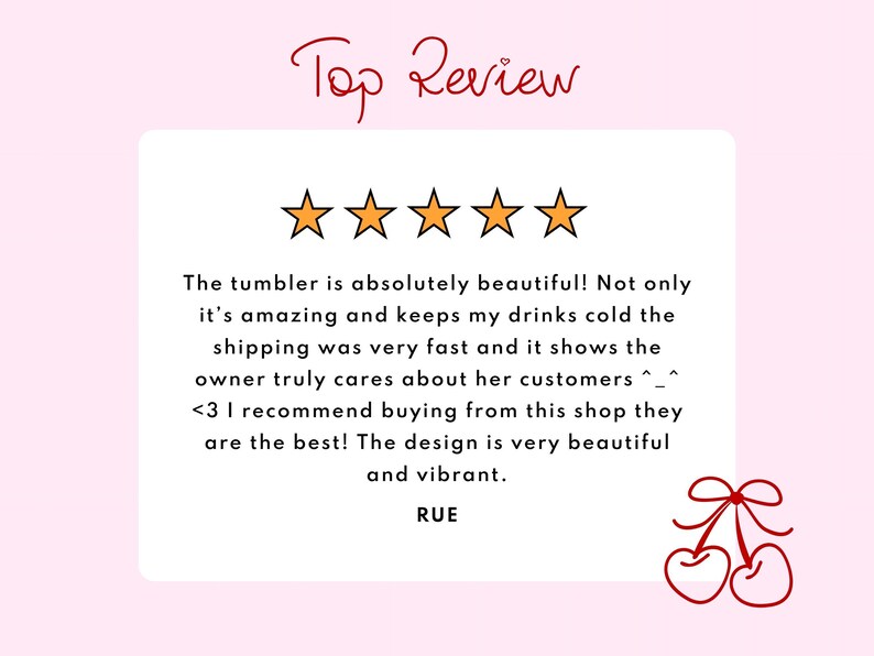 May include: A customer review graphic featuring the text Top Review in red script, five orange stars, and a white box containing a positive review about a tumbler. The text reads: The tumbler is absolutely beautiful! Not only it's amazing and keeps my drinks cold the shipping was very fast and it shows the owner truly cares about her customers ^_^ <3 I recommend buying from this shop they are the best! The design is very beautiful and vibrant. RUE. A red cherry illustration is in the corner.