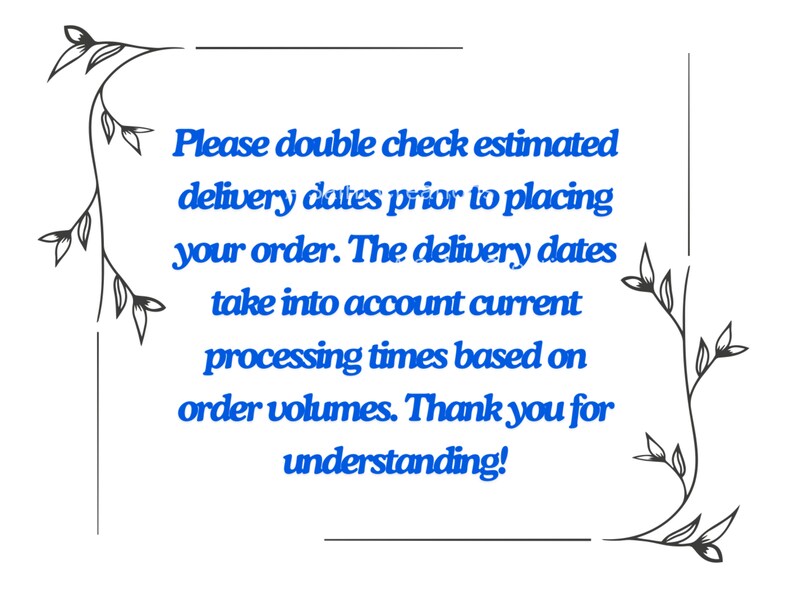 May include: A black and white floral border surrounds a blue text message that reads: "Please double check estimated delivery dates prior to placing your order. The delivery dates take into account current processing times based on order volumes. Thank you for understanding!"