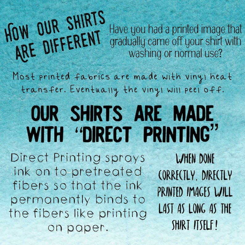 May include: A blue and white graphic explaining how direct printing makes shirts different from those made with vinyl heat transfer. The text reads "How our shirts are different. Have you had a printed image that gradually came off your shirt with washing or normal use? Most printed fabrics are made with vinyl heat transfer. Eventually the vinyl will peel off. Our shirts are made with "Direct Printing". Direct Printing sprays ink on to pretreated fibers so that the ink permanently binds to the fibers like printing on paper. When done correctly, directly printed images will last as long as the shirt itself!"
