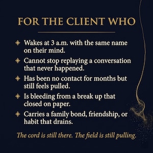 May include: A dark blue graphic with gold text that reads "FOR THE CLIENT WHO." The text below lists several scenarios, including waking at 3 a.m. with a name on their mind and replaying conversations. The text "The cord is still there. The field is still pulling" is at the bottom.