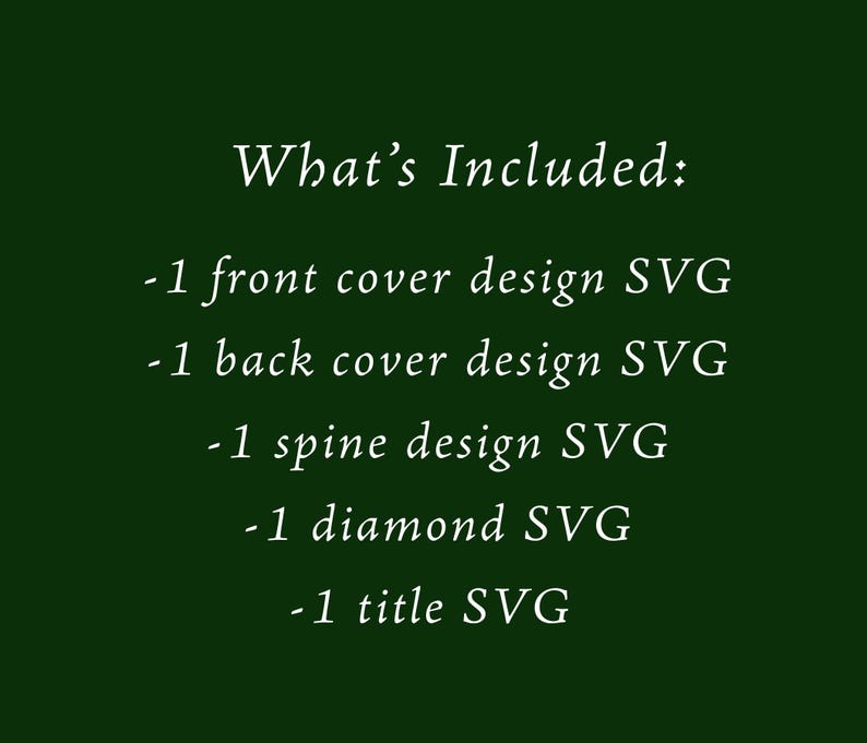 May include: A dark green background with white text that reads "What's Included: -1 front cover design SVG -1 back cover design SVG -1 spine design SVG -1 diamond SVG -1 title SVG."