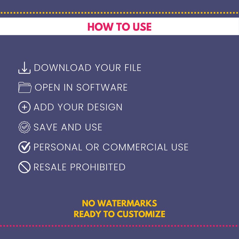 Puede incluir: Un fondo morado con texto blanco que dice "HOW TO USE".  Debajo del texto hay cinco iconos blancos con contornos negros. Los iconos representan la descarga de un archivo, la apertura de un archivo en un software, la adici&oacute;n de un dise&ntilde;o, el guardado de un archivo y una marca de verificaci&oacute;n. Debajo de los iconos hay una marca de verificaci&oacute;n blanca con un contorno negro y el texto "PERSONAL OR COMMERCIAL USE". Debajo de la marca de verificaci&oacute;n hay un c&iacute;rculo blanco con una l&iacute;nea diagonal y el texto "RESALE PROHIBITED". Debajo del c&iacute;rculo hay texto amarillo que dice "NO WATERMARKS READY TO CUSTOMIZE".