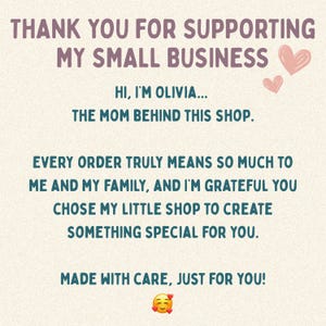 May include: A beige card featuring dark purple text that reads: THANK YOU FOR SUPPORTING MY SMALL BUSINESS. HI, I'M OLIVIA... THE MOM BEHIND THIS SHOP. EVERY ORDER TRULY MEANS SO MUCH TO ME AND MY FAMILY, AND I'M GRATEFUL YOU CHOSE MY LITTLE SHOP TO CREATE SOMETHING SPECIAL FOR YOU. MADE WITH CARE, JUST FOR YOU! Includes two pink hearts and a smiling emoji with hearts.