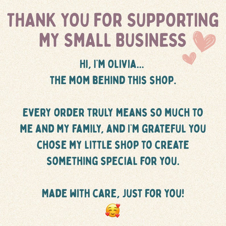 May include: A beige card featuring dark purple text that reads: THANK YOU FOR SUPPORTING MY SMALL BUSINESS. HI, I'M OLIVIA... THE MOM BEHIND THIS SHOP. EVERY ORDER TRULY MEANS SO MUCH TO ME AND MY FAMILY, AND I'M GRATEFUL YOU CHOSE MY LITTLE SHOP TO CREATE SOMETHING SPECIAL FOR YOU. MADE WITH CARE, JUST FOR YOU! Includes two pink hearts and a smiling emoji with hearts.