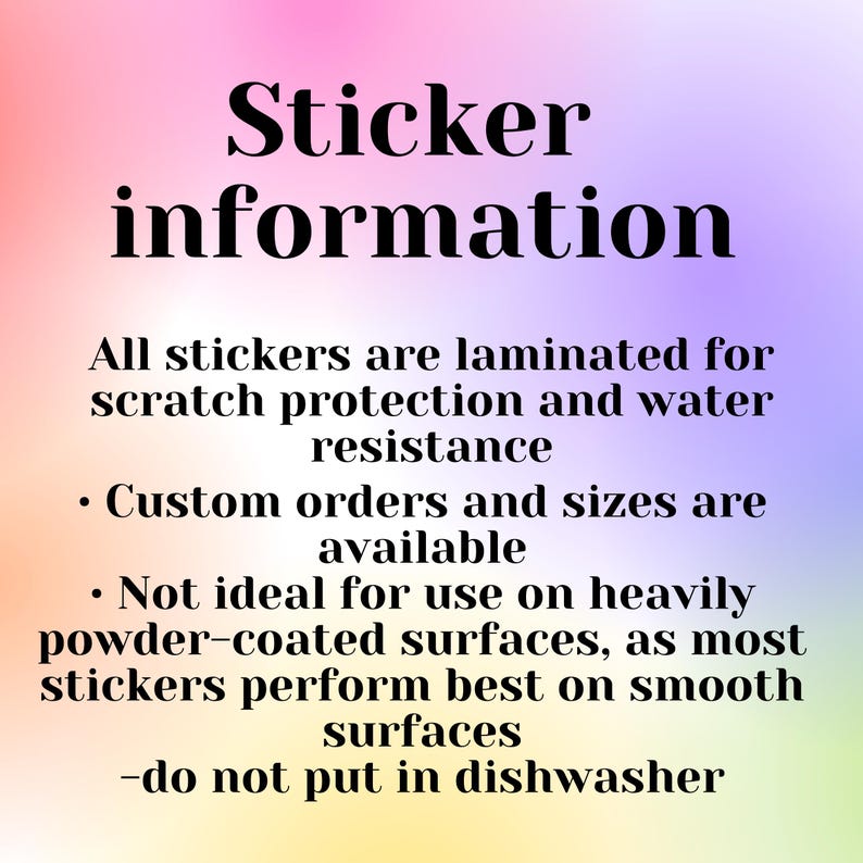 May include: Sticker information: All stickers are laminated for scratch protection and water resistance. Custom orders and sizes are available. Not ideal for use on heavily powder-coated surfaces, as most stickers perform best on smooth surfaces. Do not put in the dishwasher.