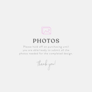 May include: A light gray graphic with the word "PHOTOS" in a dark gray font, along with the text "Please hold off on purchasing until you are able/ready to submit all the photos needed for the completed design. Thank you!"