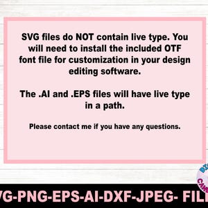 May include: A pink rectangular graphic with the text: "SVG files do NOT contain live type. You will need to install the included OTF font file for customization in your design editing software. The .AI and .EPS files will have live type in a path. Please contact me if you have any questions." Below the graphic is the text: SVG-PNG-EPS-AI-DXF-JPEG- FILES.