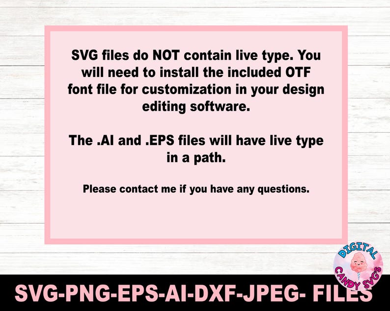 May include: A pink rectangular graphic with the text: "SVG files do NOT contain live type. You will need to install the included OTF font file for customization in your design editing software. The .AI and .EPS files will have live type in a path. Please contact me if you have any questions." Below the graphic is the text: SVG-PNG-EPS-AI-DXF-JPEG- FILES.