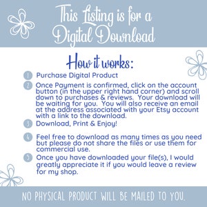 May include: A blue and white graphic with instructions on how to purchase and download a digital product. The text reads "This listing is for a Digital Download. How it works: 1. Purchase Digital Product 2. Once Payment is confirmed, click on the account button (in the upper right hand corner) and scroll down to purchases & reviews. Your download will be waiting for you. You will also receive an email at the address associated with your Etsy account with a link to the download. 3. Download, Print & Enjoy! 4. Feel free to download as many times as you need but please do not share the files or use them for commercial use. 5. Once you have downloaded your file(s), I would greatly appreciate it if you would leave a review for my shop. NO PHYSICAL PRODUCT WILL BE MAILED TO YOU."