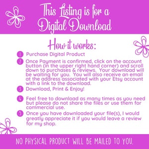 May include: Pink and white graphic with instructions on how to download a digital product. The text reads: "This listing is for a Digital Download. How it works: 1. Purchase Digital Product 2. Once Payment is confirmed, click on the account button (in the upper right hand corner) and scroll down to purchases & reviews. Your download will be waiting for you. You will also receive an email at the address associated with your Etsy account with a link to the download. 3. Download, Print & Enjoy! 4. Feel free to download as many times as you need but please do not share the files or use them for commercial use. 5. Once you have downloaded your file(s), I would greatly appreciate it if you would leave a review for my shop. NO PHYSICAL PRODUCT WILL BE MAILED TO YOU."