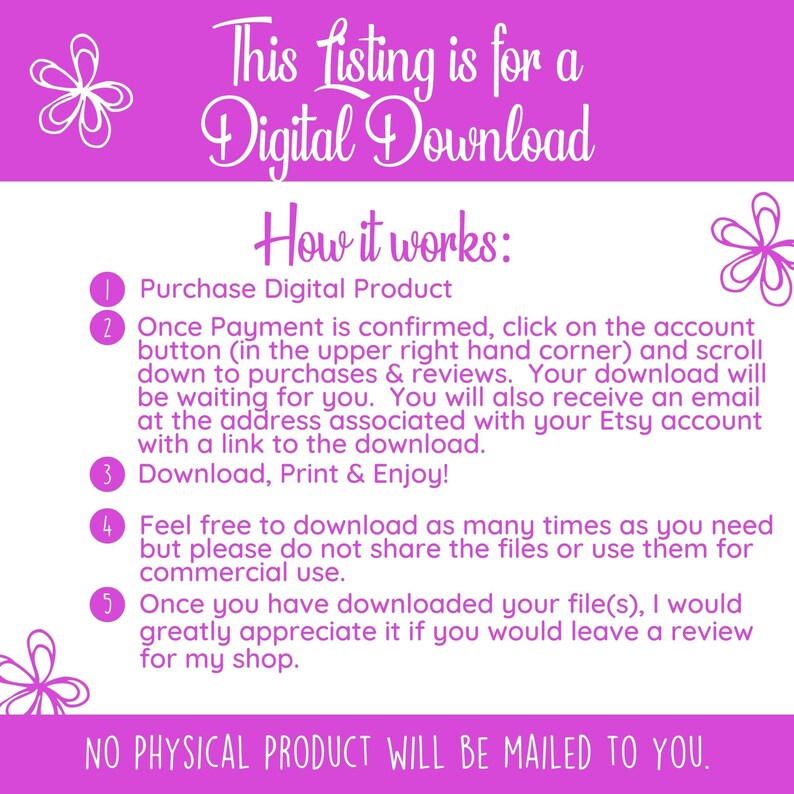 May include: Pink and white graphic with instructions on how to download a digital product. The text reads: "This listing is for a Digital Download. How it works: 1. Purchase Digital Product 2. Once Payment is confirmed, click on the account button (in the upper right hand corner) and scroll down to purchases & reviews. Your download will be waiting for you. You will also receive an email at the address associated with your Etsy account with a link to the download. 3. Download, Print & Enjoy! 4. Feel free to download as many times as you need but please do not share the files or use them for commercial use. 5. Once you have downloaded your file(s), I would greatly appreciate it if you would leave a review for my shop. NO PHYSICAL PRODUCT WILL BE MAILED TO YOU."