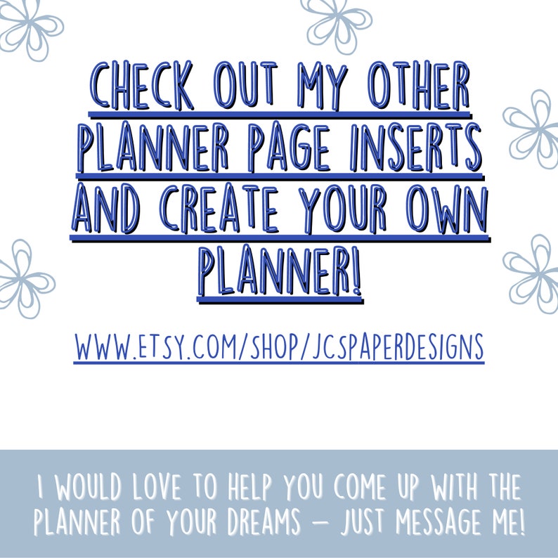 May include: Blue text on a white background with a floral design. The text reads "CHECK OUT MY OTHER PLANNER PAGE INSERTS AND CREATE YOUR OWN PLANNER! WWW.ETSY.COM/SHOP/JCSPAPERDESIGNS I WOULD LOVE TO HELP YOU COME UP WITH THE PLANNER OF YOUR DREAMS - JUST MESSAGE ME!"