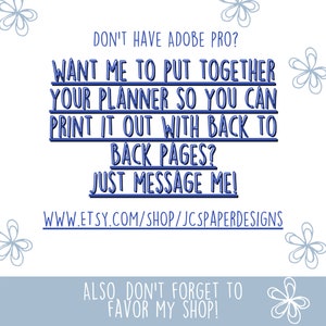 May include: Blue text on a light blue background with a white floral design. The text reads: "Don't have Adobe Pro? Want me to put together your planner so you can print it out with back to back pages? Just message me! www.etsy.com/shop/jcpaperdesigns Also don't forget to favor my shop!"