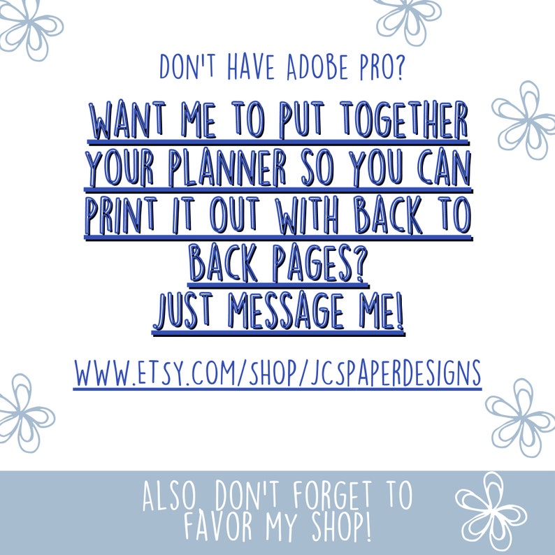 May include: Blue text on a light blue background with a white floral design. The text reads: "Don't have Adobe Pro? Want me to put together your planner so you can print it out with back to back pages? Just message me! www.etsy.com/shop/jcpaperdesigns Also don't forget to favor my shop!"