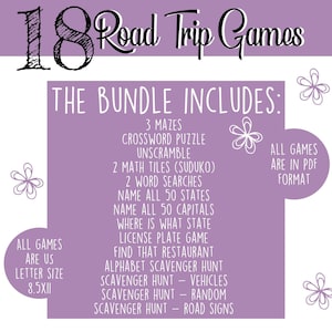 May include: Purple background with white text listing 18 road trip games for kids. The bundle includes 3 mazes, a crossword puzzle, unscramble, 2 math tiles, 2 word searches, name all 50 states, name all 50 capitals, where is what state license plate game, find that restaurant, alphabet scavenger hunt, scavenger hunt - vehicles, scavenger hunt - random, scavenger hunt - road signs. All games are in PDF format and are US letter size 8.5x11.