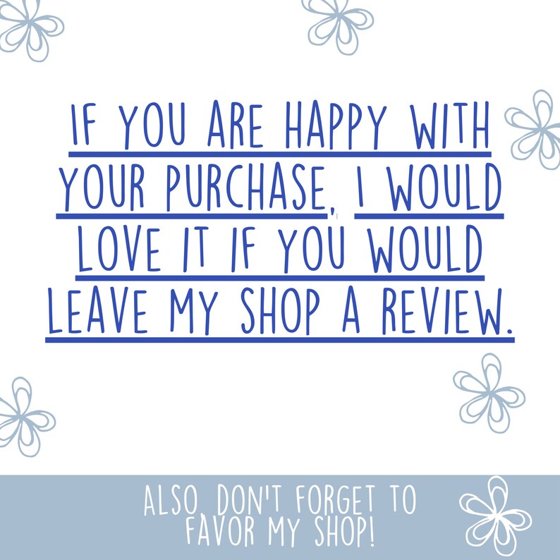 May include: Blue text on a white background with a message encouraging customers to leave a review if they are happy with their purchase. The text reads "If you are happy with your purchase, I would love it if you would leave my shop a review."  The text is surrounded by simple blue flower illustrations.