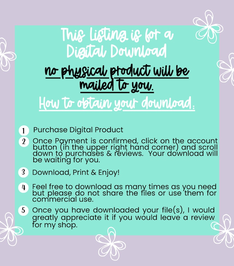 May include: A turquoise background with white text explaining that this listing is for a digital download and no physical product will be mailed to you.  Instructions are provided on how to obtain your download.  The instructions are numbered 1 through 5.