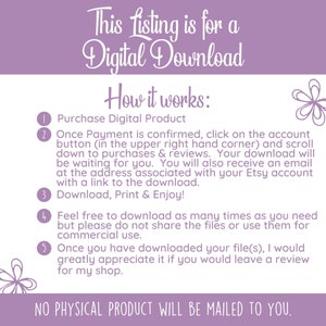 May include: A purple and white graphic with instructions on how to download a digital product. The text reads "This listing is for a Digital Download. How it works: 1. Purchase Digital Product 2. Once Payment is confirmed, click on the account button (in the upper right hand corner) and scroll down to purchases & reviews. Your download will be waiting for you. You will also receive an email at the address associated with your Etsy account with a link to the download. 3. Download, Print & Enjoy! 4. Feel free to download as many times as you need but please do not share the files or use them for commercial use. 5. Once you have downloaded your file(s), I would greatly appreciate it if you would leave a review for my shop. NO PHYSICAL PRODUCT WILL BE MAILED TO YOU."