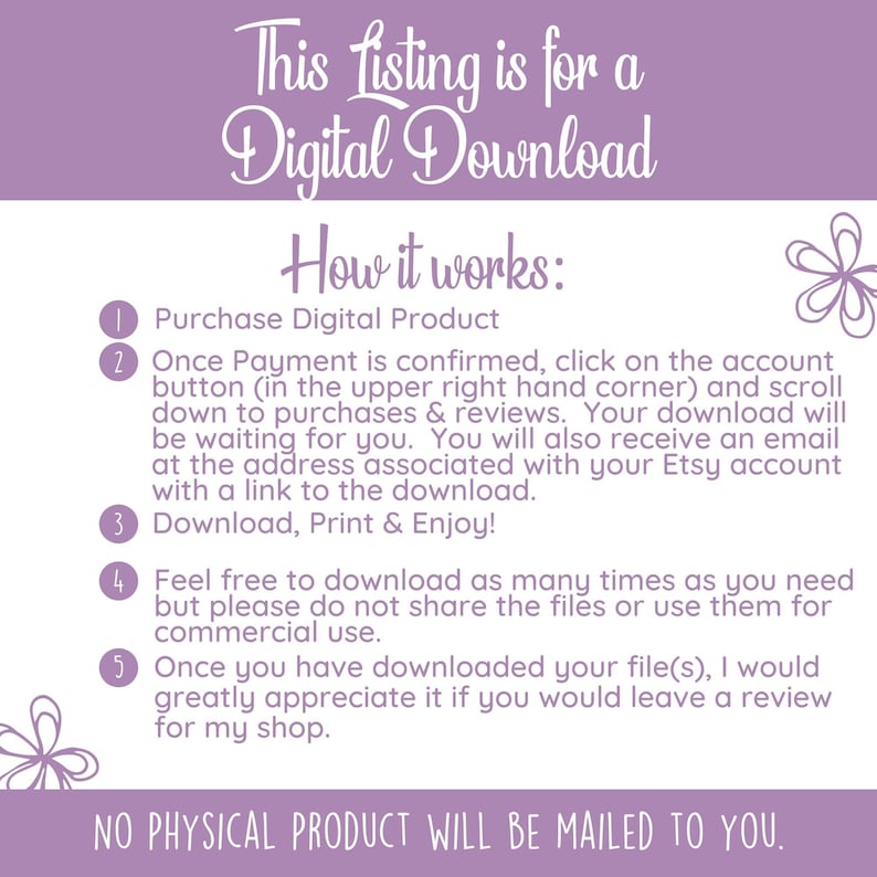 May include: A purple and white graphic with instructions on how to download a digital product. The text reads "This listing is for a Digital Download. How it works: 1. Purchase Digital Product 2. Once Payment is confirmed, click on the account button (in the upper right hand corner) and scroll down to purchases & reviews. Your download will be waiting for you. You will also receive an email at the address associated with your Etsy account with a link to the download. 3. Download, Print & Enjoy! 4. Feel free to download as many times as you need but please do not share the files or use them for commercial use. 5. Once you have downloaded your file(s), I would greatly appreciate it if you would leave a review for my shop. NO PHYSICAL PRODUCT WILL BE MAILED TO YOU."