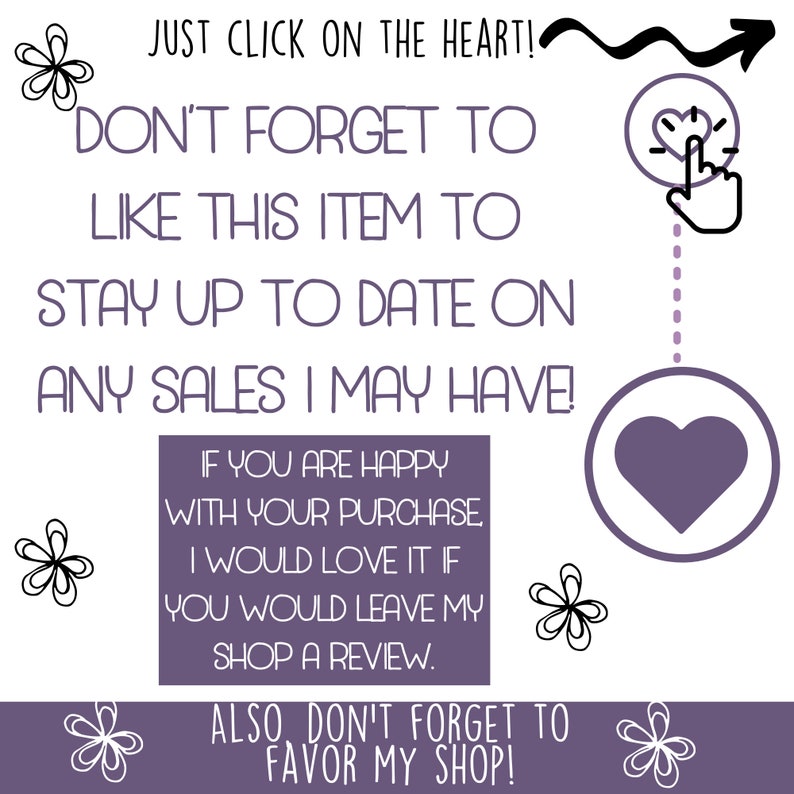 May include: A white background with purple text and graphics. The text reads "JUST CLICK ON THE HEART!" and "DON'T FORGET TO LIKE THIS ITEM TO STAY UP TO DATE ON ANY SALES I MAY HAVE!" Additional text encourages reviews and favoriting the shop.