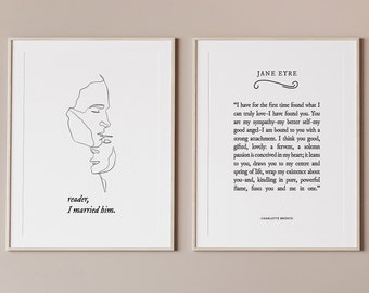 May include: Two framed prints on a light brown wall. The print on the left is a line drawing of two people facing each other. The text below the drawing reads "reader, I married him." The print on the right is a quote from Jane Eyre by Charlotte Bronte. The quote reads "I have for the first time found what I can truly love-I have found you.  You are my sympathy-my better self-my good angel-I am bound to you with a strong attachment. I think you good, gifted, lovely: a fervent, a solemn passion is conceived in my heart: it finds an echo in yours-I know it does.  You are my  existence, my  future:  you are  my  destiny:  you are  my  right and  my  wrong:  you are  the  be-all and  the  end-all of  life to  me.  You are  my  fate,  mine,  yours,  you and  me in  one."