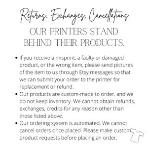 May include: Text on a white background outlining the return, exchange, and cancellation policies for custom-made products. The text reads: "Returns. Exchanges. Cancellations. OUR PRINTERS STAND BEHIND THEIR PRODUCTS. &bull; If you receive a misprint, a faulty or damaged product, or the wrong item, please send pictures of the item to us through Etsy messages so that we can submit your order to the printer for replacement or refund. &bull; Our products are custom-made to order, and we do not keep inventory. We cannot obtain refunds, exchanges, credits for any reason other than those listed above. &bull; Our ordering system is automated. We cannot cancel orders once placed. Please make custom product requests before placing an order."