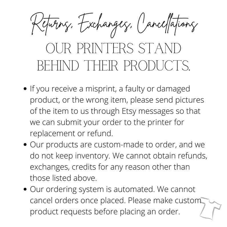 May include: Text on a white background outlining the return, exchange, and cancellation policies for custom-made products. The text reads: "Returns. Exchanges. Cancellations. OUR PRINTERS STAND BEHIND THEIR PRODUCTS. &bull; If you receive a misprint, a faulty or damaged product, or the wrong item, please send pictures of the item to us through Etsy messages so that we can submit your order to the printer for replacement or refund. &bull; Our products are custom-made to order, and we do not keep inventory. We cannot obtain refunds, exchanges, credits for any reason other than those listed above. &bull; Our ordering system is automated. We cannot cancel orders once placed. Please make custom product requests before placing an order."
