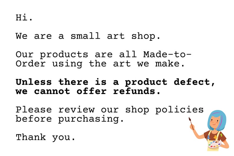 May include: Text on a white background that reads: "Hi. We are a small art shop. Our products are all Made-to-Order using the art we make. Unless there is a product defect, we cannot offer refunds. Please review our shop policies before purchasing. Thank you." An illustration of a person with blue hair holding a paintbrush and a paint palette.