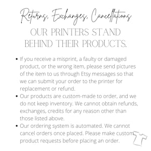 May include: Text on a white background outlining the return, exchange, and cancellation policies for custom-made products. The text reads: "Returns. Exchanges. Cancellations. OUR PRINTERS STAND BEHIND THEIR PRODUCTS. &bull; If you receive a misprint, a faulty or damaged product, or the wrong item, please send pictures of the item to us through Etsy messages so that we can submit your order to the printer for replacement or refund. &bull; Our products are custom-made to order, and we do not keep inventory. We cannot obtain refunds, exchanges, credits for any reason other than those listed above. &bull; Our ordering system is automated. We cannot cancel orders once placed. Please make custom product requests before placing an order."