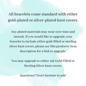May include: Text on a light blue background explaining that all bracelets come standard with either gold-plated or silver-plated knot covers. It also explains that you can upgrade to either 14k Gold Filled or Sterling Silver knot covers. The text ends with "Questions? Don't hesitate to ask!"