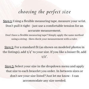 May include: Instructions on how to choose the perfect size for a bracelet. Step 1: Measure your wrist using a flexible measuring tape. Step 2: Add 1/4 inch to your wrist measurement for a standard fit or 1/2 inch for a looser fit. Step 3: Select your size from the dropdown menu. If you don't see your size, contact the seller.