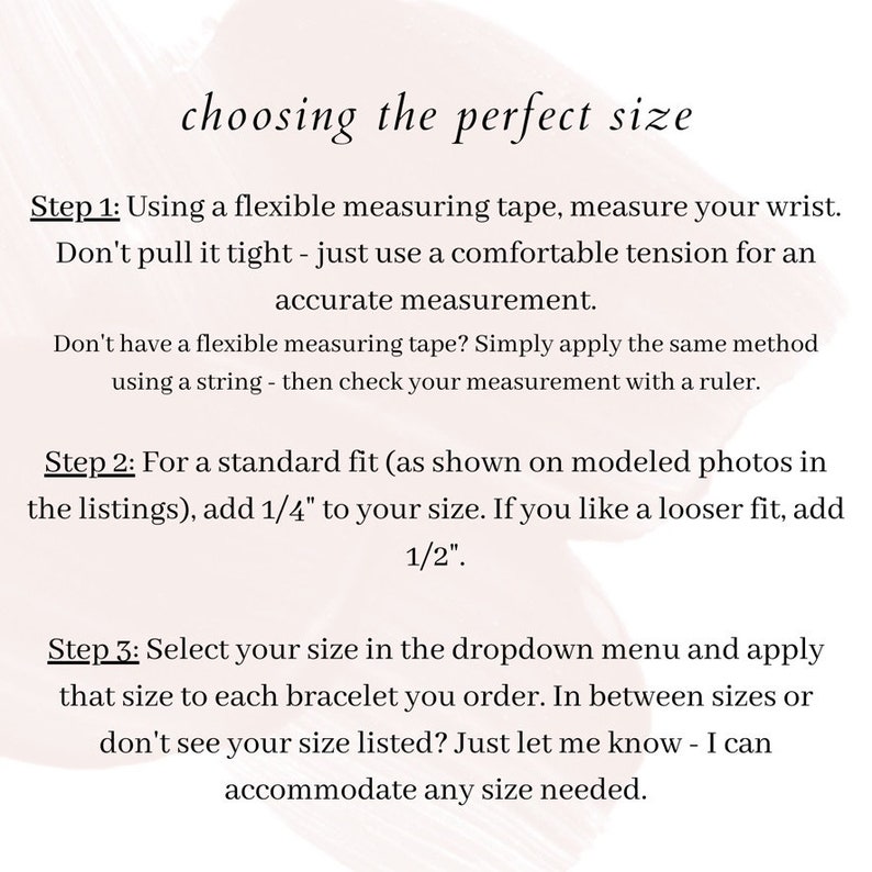 May include: Instructions on how to choose the perfect size for a bracelet. Step 1: Measure your wrist using a flexible measuring tape. Step 2: Add 1/4 inch to your wrist measurement for a standard fit or 1/2 inch for a looser fit. Step 3: Select your size from the dropdown menu. If you don't see your size, contact the seller.