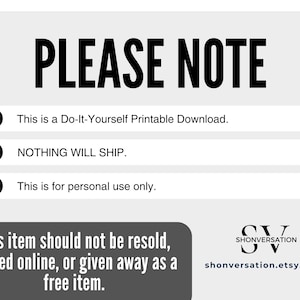 May include: A white background with black text that reads "PLEASE NOTE" in large letters.  Three bullet points with magnifying glass icons are listed below the title.  The bullet points read: "This is a Do-It-Yourself Printable Download.", "NOTHING WILL SHIP.", and "This is for personal use only.".  The bottom of the image has a gray rectangle with the text "This item should not be resold, posted online, or given away as a free item."  The bottom right corner of the image has a black and white logo with the text "SHONVERSATION" and the website address "shonversation.etsy.com".