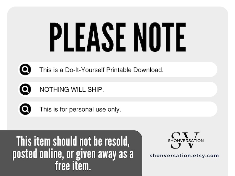 May include: A white background with black text that reads "PLEASE NOTE" in large letters.  Three bullet points with magnifying glass icons are listed below the title.  The bullet points read: "This is a Do-It-Yourself Printable Download.", "NOTHING WILL SHIP.", and "This is for personal use only.".  The bottom of the image has a gray rectangle with the text "This item should not be resold, posted online, or given away as a free item."  The bottom right corner of the image has a black and white logo with the text "SHONVERSATION" and the website address "shonversation.etsy.com".