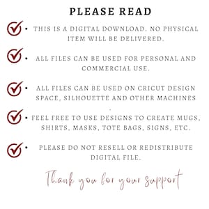 May include: A checklist of terms and conditions for digital downloads. The text reads: "PLEASE READ. THIS IS A DIGITAL DOWNLOAD. NO PHYSICAL ITEM WILL BE DELIVERED. ALL FILES CAN BE USED FOR PERSONAL AND COMMERCIAL USE. ALL FILES CAN BE USED ON CRICUT DESIGN SPACE, SILHOUETTE AND OTHER MACHINES. FEEL FREE TO USE DESIGNS TO CREATE MUGS, SHIRTS, MASKS, TOTE BAGS, SIGNS, ETC. PLEASE DO NOT RESELL OR REDISTRIBUTE DIGITAL FILE. Thank you for your support."