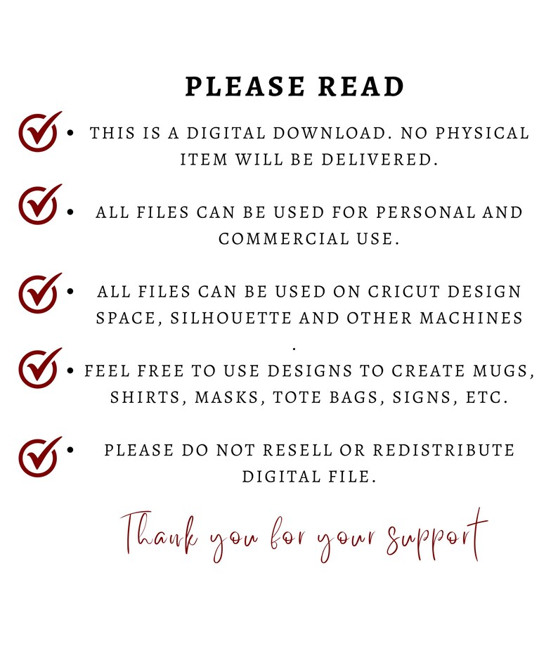 May include: A checklist of terms and conditions for digital downloads. The text reads: "PLEASE READ. THIS IS A DIGITAL DOWNLOAD. NO PHYSICAL ITEM WILL BE DELIVERED. ALL FILES CAN BE USED FOR PERSONAL AND COMMERCIAL USE. ALL FILES CAN BE USED ON CRICUT DESIGN SPACE, SILHOUETTE AND OTHER MACHINES. FEEL FREE TO USE DESIGNS TO CREATE MUGS, SHIRTS, MASKS, TOTE BAGS, SIGNS, ETC. PLEASE DO NOT RESELL OR REDISTRIBUTE DIGITAL FILE. Thank you for your support."