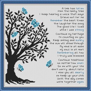 May include: Black and white cross-stitch pattern of a tree with blue butterflies. The pattern includes a poem about remembering a loved one who has passed away. The poem reads: "A limb has fallen from the family tree. I keep hearing a voice that says, Grieve not for me. Remember the best times, the laughter, the song. The good life I lived while I was strong. Continue my heritage, I'm counting on you. Keep smiling and surely the sun will shine through. My mind is at ease, my soul is at rest. Remembering all how I truly was blessed. Continue traditions no matter how small. Go on with your life, don't worry about falls. I miss you all dearly, so keep up your chin. Until the day comes we're together again."