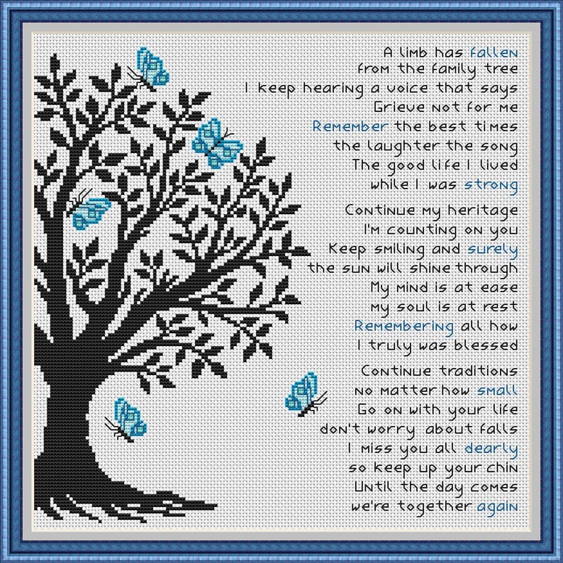 May include: Black and white cross-stitch pattern of a tree with blue butterflies. The pattern includes a poem about remembering a loved one who has passed away. The poem reads: "A limb has fallen from the family tree. I keep hearing a voice that says, Grieve not for me. Remember the best times, the laughter, the song. The good life I lived while I was strong. Continue my heritage, I'm counting on you. Keep smiling and surely the sun will shine through. My mind is at ease, my soul is at rest. Remembering all how I truly was blessed. Continue traditions no matter how small. Go on with your life, don't worry about falls. I miss you all dearly, so keep up your chin. Until the day comes we're together again."