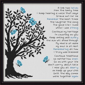 May include: Black and white cross-stitch pattern of a tree with blue butterflies. The pattern includes a poem about remembering a loved one who has passed away. The poem reads: "A limb has fallen from the family tree. I keep hearing a voice that says, Grieve not for me. Remember the best times, the laughter, the song. The good life I lived while I was strong. Continue my heritage, I'm counting on you. Keep smiling and surely the sun will shine through. My mind is at ease, my soul is at rest. Remembering all how I truly was blessed. Continue traditions no matter how small. Go on with your life, don't worry about falls. I miss you all dearly, so keep up your chin. Until the day comes we're together again."