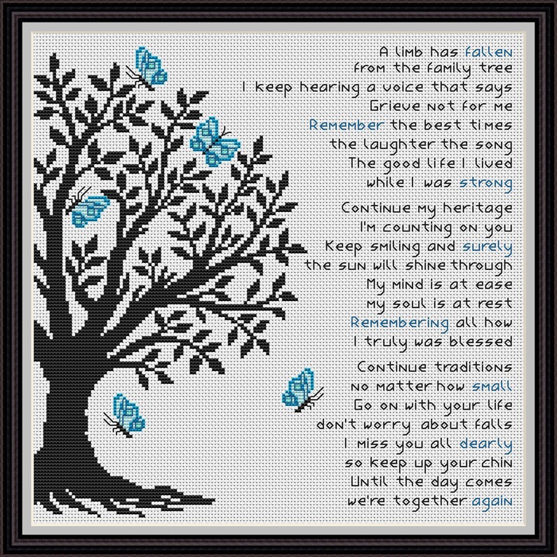 May include: Black and white cross-stitch pattern of a tree with blue butterflies. The pattern includes a poem about remembering a loved one who has passed away. The poem reads: "A limb has fallen from the family tree. I keep hearing a voice that says, Grieve not for me. Remember the best times, the laughter, the song. The good life I lived while I was strong. Continue my heritage, I'm counting on you. Keep smiling and surely the sun will shine through. My mind is at ease, my soul is at rest. Remembering all how I truly was blessed. Continue traditions no matter how small. Go on with your life, don't worry about falls. I miss you all dearly, so keep up your chin. Until the day comes we're together again."