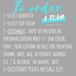 May include: A gray background with blue text that reads "To order" and instructions for ordering personalized cups. The text reads: "1-Select Quantity, 2-Select Cup Color, 3-Customize: Info to include in personalization box>>> Ink Color, Font, Your Custom Details for Printing (Name, Date, Age, Alternate Graphic, etc.) & Desired "In Hands" Date, 4-Questions? Please Message Us!!"  The text "A Team Promotions" is also included in blue text.