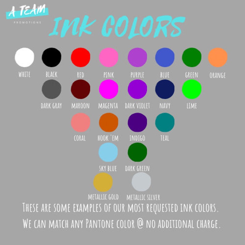 May include: A chart showing ink color options for printing. The chart includes a variety of colors, including white, black, red, pink, purple, blue, green, orange, dark gray, maroon, magenta, dark violet, navy, lime, coral, hook 'em, indigo, teal, sky blue, dark green, metallic gold, and metallic silver. The text at the bottom of the chart reads "These are some examples of our most requested ink colors. We can match any Pantone color @ no additional charge."