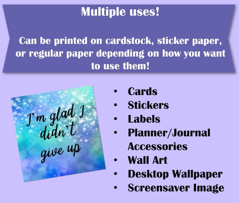 May include: A blue and white digital illustration with a quote that reads "I'm glad I didn't give up". The image is surrounded by a purple border and text that reads "Multiple uses! Can be printed on cardstock, sticker paper, or regular paper depending on how you want to use them!" and a list of uses for the image: Cards, Stickers, Labels, Planner/Journal Accessories, Wall Art, Desktop Wallpaper, Screensaver Image.