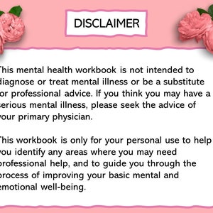 May include: Pink background with a white box containing a disclaimer about the use of this mental health workbook. The text reads: "This mental health workbook is not intended to diagnose or treat mental illness or be a substitute for professional advice. If you think you may have a serious mental illness, please seek the advice of your primary physician. This workbook is only for your personal use to help you identify any areas where you may need professional help, and to guide you through the process of improving your basic mental and emotional well-being."