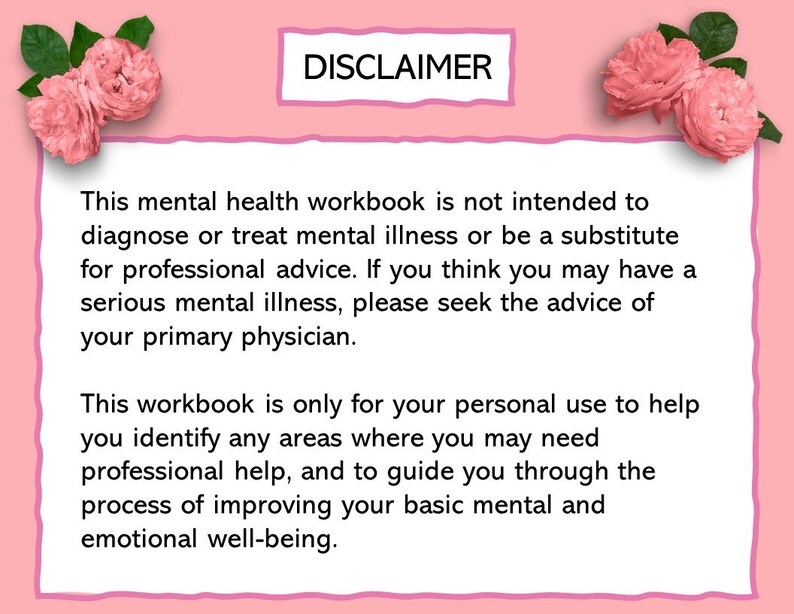 May include: Pink background with a white box containing a disclaimer about the use of this mental health workbook. The text reads: "This mental health workbook is not intended to diagnose or treat mental illness or be a substitute for professional advice. If you think you may have a serious mental illness, please seek the advice of your primary physician. This workbook is only for your personal use to help you identify any areas where you may need professional help, and to guide you through the process of improving your basic mental and emotional well-being."